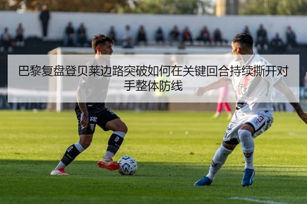 巴黎复盘登贝莱边路突破如何在关键回合持续撕开对手整体防线