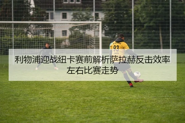 利物浦迎战纽卡赛前解析萨拉赫反击效率左右比赛走势